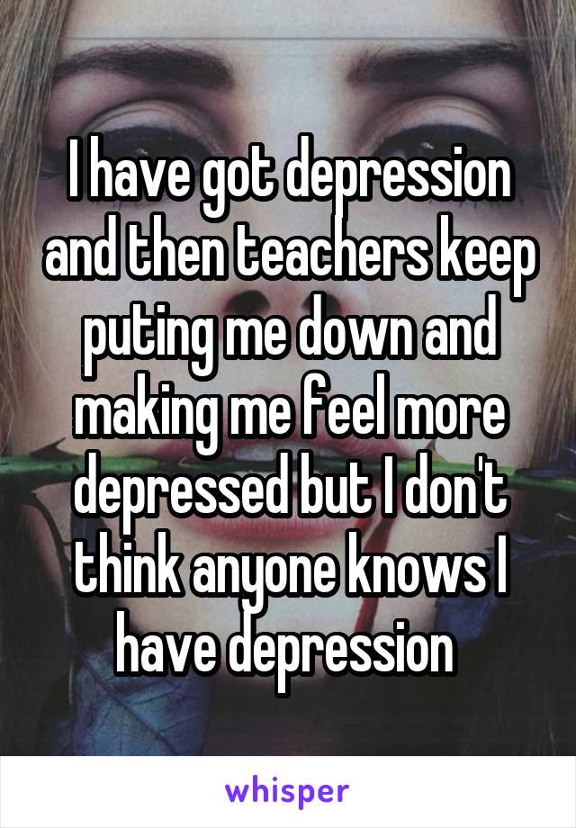 I have got depression and then teachers keep puting me down and making me feel more depressed but I don't think anyone knows I have depression 