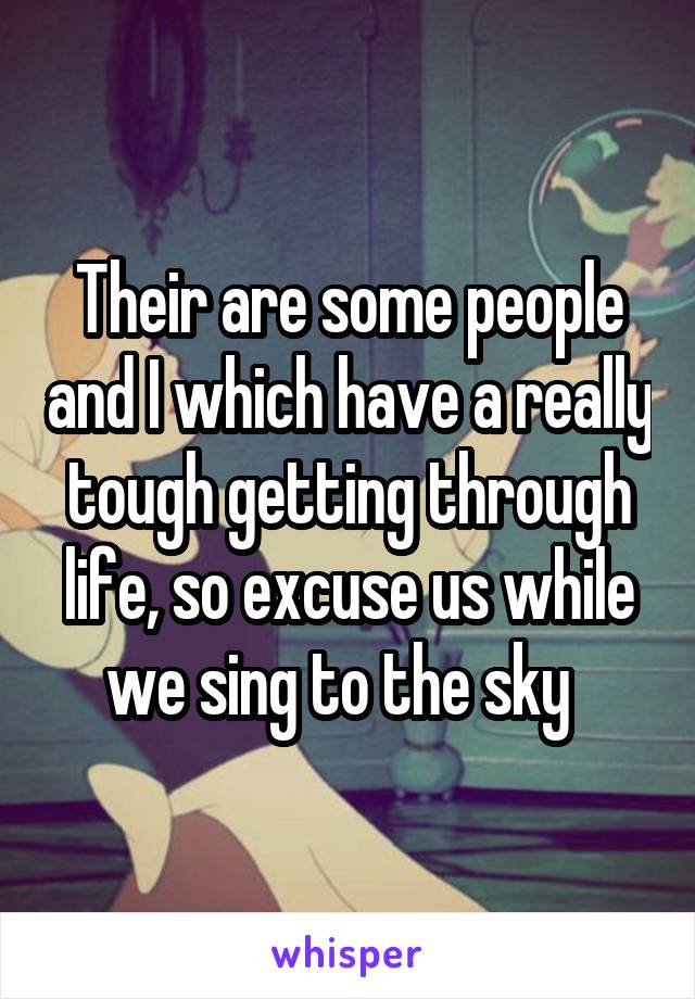 Their are some people and I which have a really tough getting through life, so excuse us while we sing to the sky  