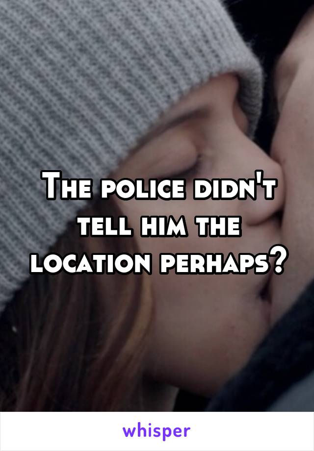 The police didn't tell him the location perhaps?