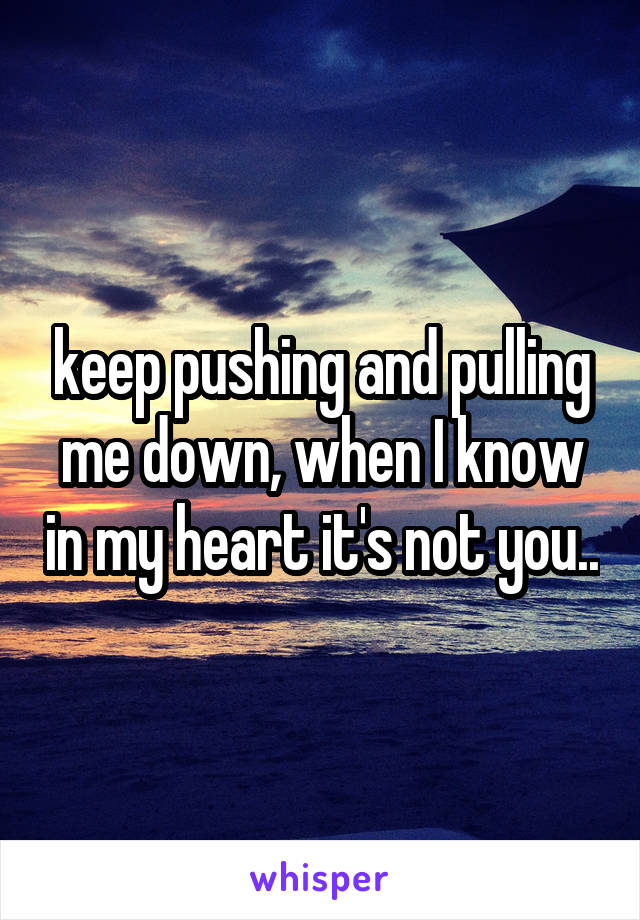 keep pushing and pulling me down, when I know in my heart it's not you..