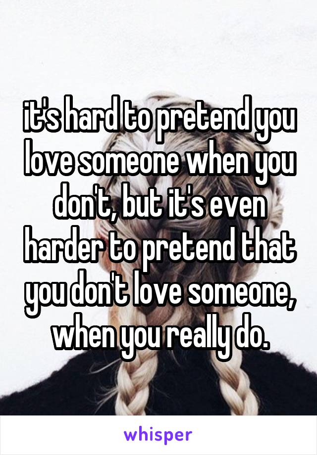 it's hard to pretend you love someone when you don't, but it's even harder to pretend that you don't love someone, when you really do.