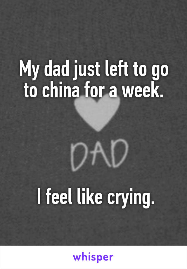 My dad just left to go to china for a week.




 I feel like crying.