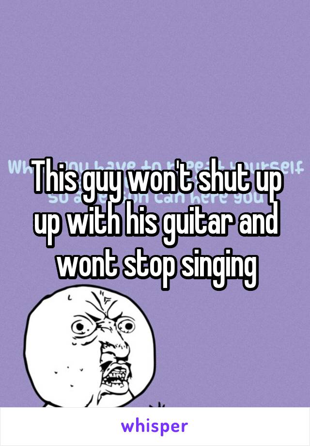 This guy won't shut up up with his guitar and wont stop singing