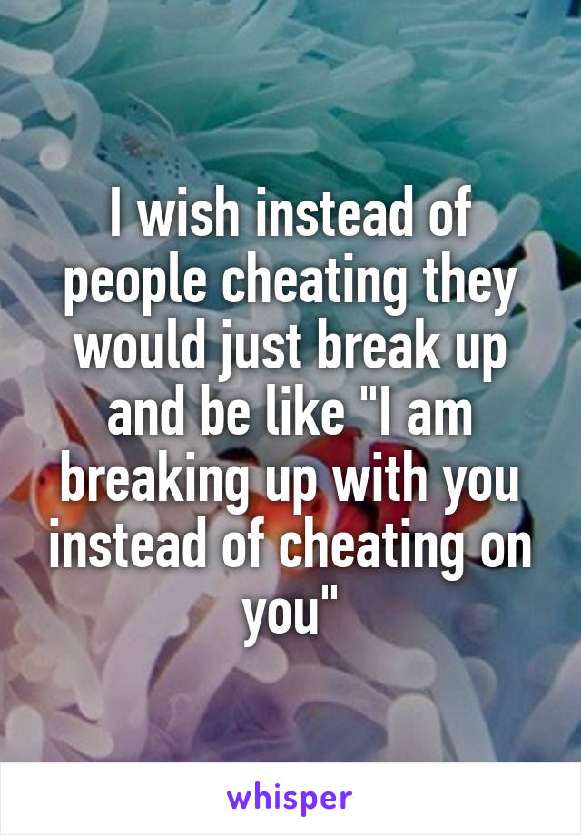 I wish instead of people cheating they would just break up and be like "I am breaking up with you instead of cheating on you"