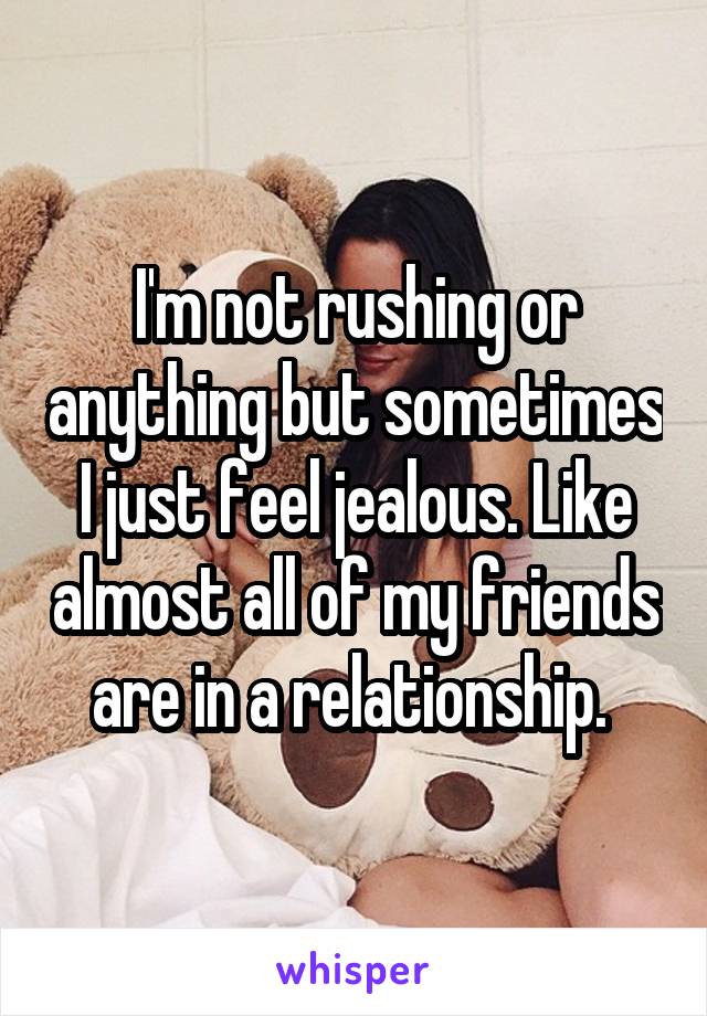 I'm not rushing or anything but sometimes I just feel jealous. Like almost all of my friends are in a relationship. 