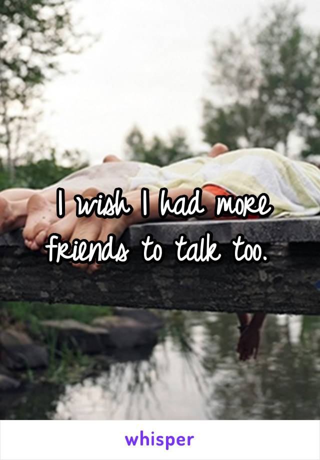 I wish I had more friends to talk too. 