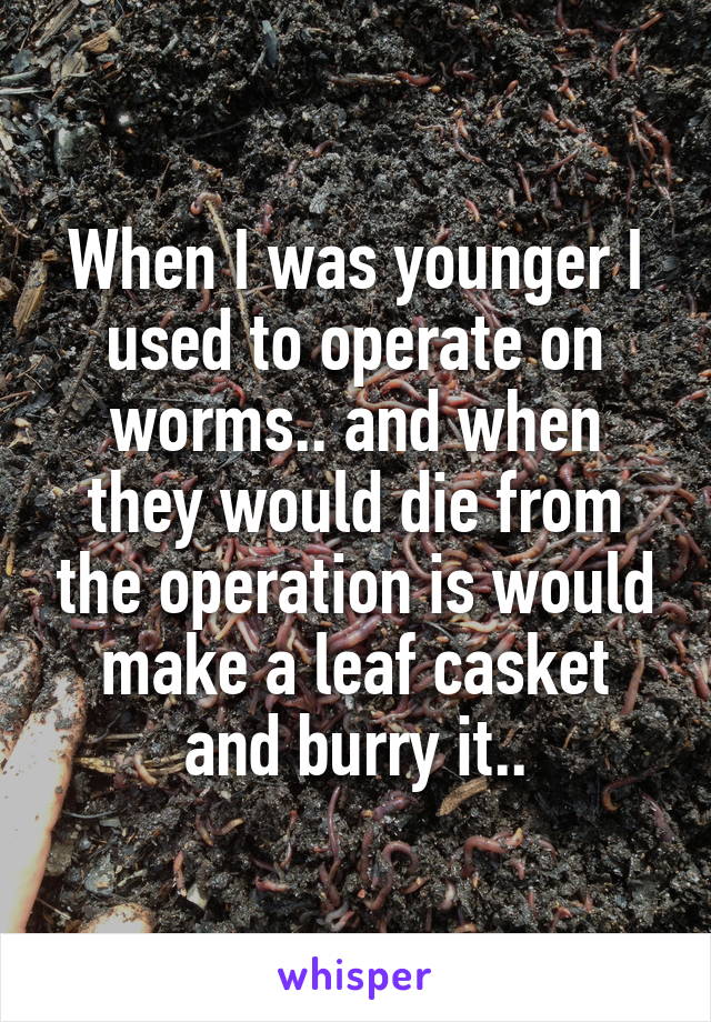 When I was younger I used to operate on worms.. and when they would die from the operation is would make a leaf casket and burry it..