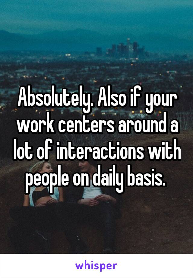Absolutely. Also if your work centers around a lot of interactions with people on daily basis. 