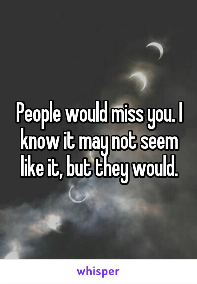 People would miss you. I know it may not seem like it, but they would.