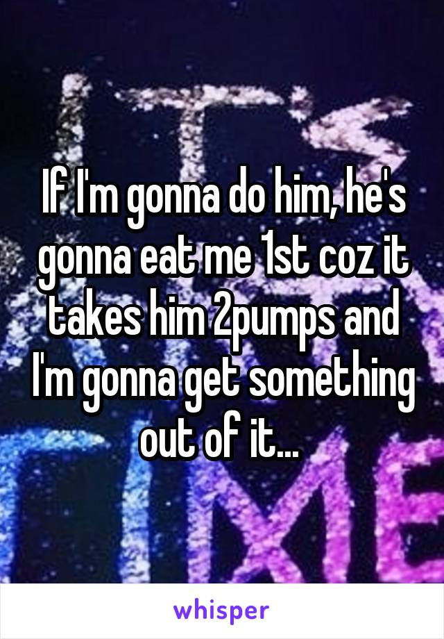 If I'm gonna do him, he's gonna eat me 1st coz it takes him 2pumps and I'm gonna get something out of it... 