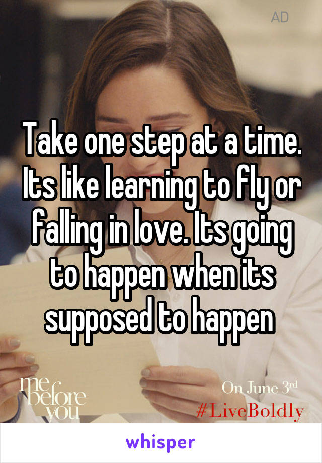 Take one step at a time. Its like learning to fly or falling in love. Its going to happen when its supposed to happen 