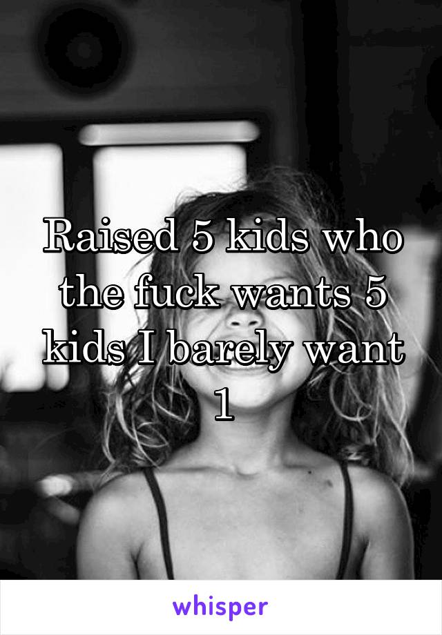 Raised 5 kids who the fuck wants 5 kids I barely want 1