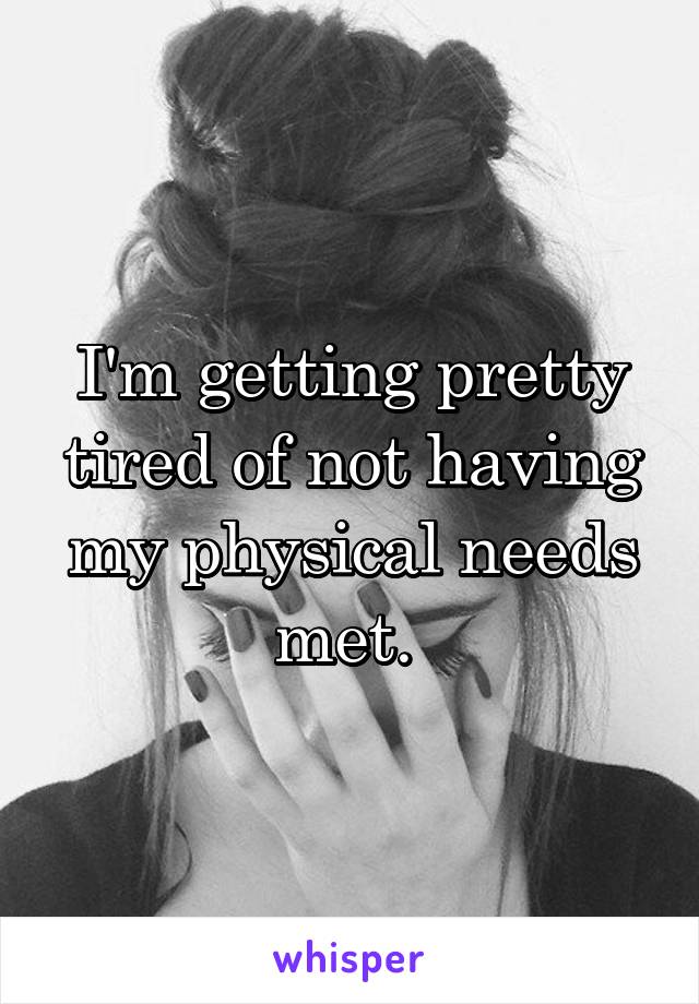 I'm getting pretty tired of not having my physical needs met. 