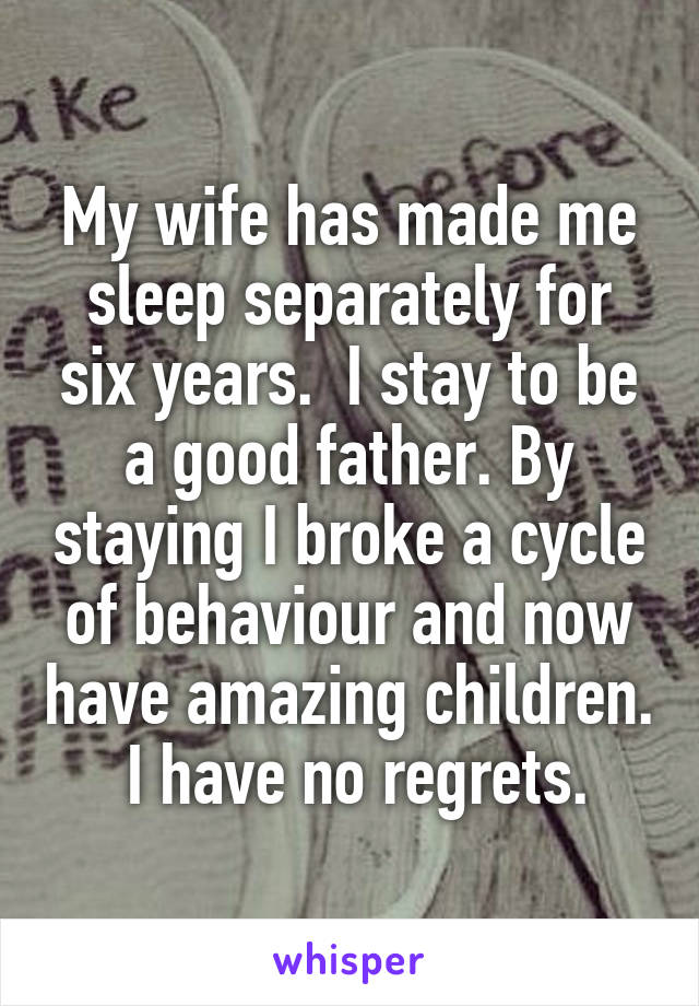 My wife has made me sleep separately for six years.  I stay to be a good father. By staying I broke a cycle of behaviour and now have amazing children.  I have no regrets.