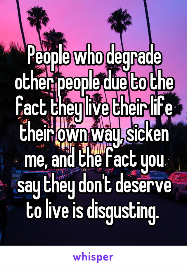 People who degrade other people due to the fact they live their life their own way, sicken me, and the fact you say they don't deserve to live is disgusting. 