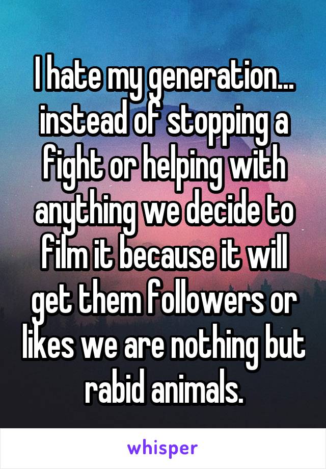 I hate my generation... instead of stopping a fight or helping with anything we decide to film it because it will get them followers or likes we are nothing but rabid animals.