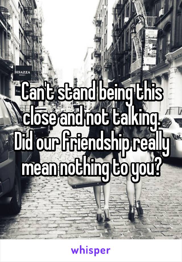 Can't stand being this close and not talking. Did our friendship really mean nothing to you?