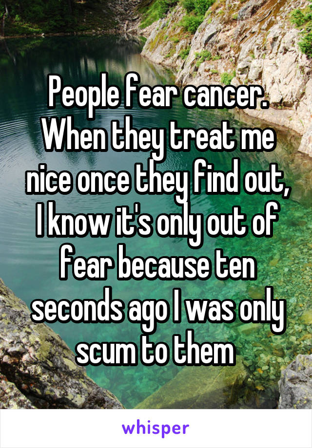 People fear cancer. When they treat me nice once they find out, I know it's only out of fear because ten seconds ago I was only scum to them 