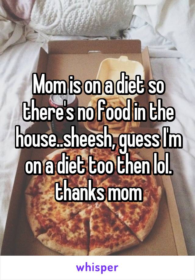 Mom is on a diet so there's no food in the house..sheesh, guess I'm on a diet too then lol. thanks mom