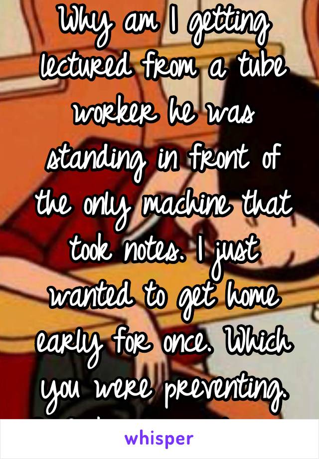 Why am I getting lectured from a tube worker he was standing in front of the only machine that took notes. I just wanted to get home early for once. Which you were preventing. So fuck your lectures. 