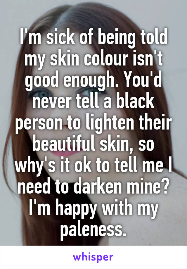 I'm sick of being told my skin colour isn't good enough. You'd never tell a black person to lighten their beautiful skin, so why's it ok to tell me I need to darken mine? I'm happy with my paleness.