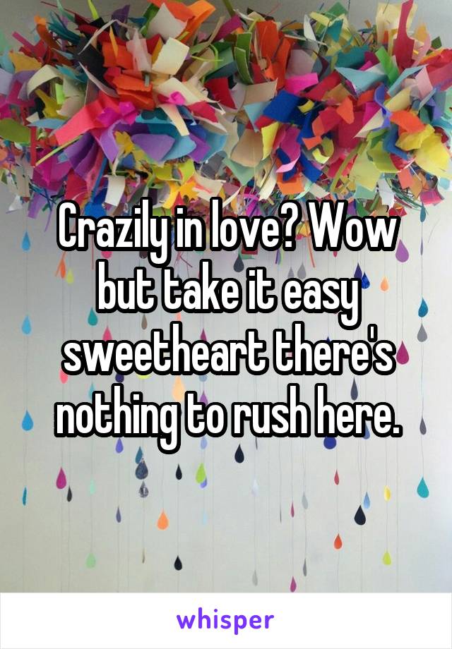 Crazily in love? Wow but take it easy sweetheart there's nothing to rush here.