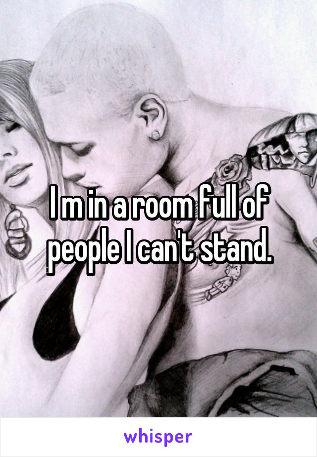 I m in a room full of people I can't stand.