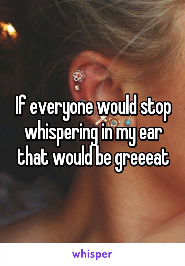 If everyone would stop whispering in my ear that would be greeeat