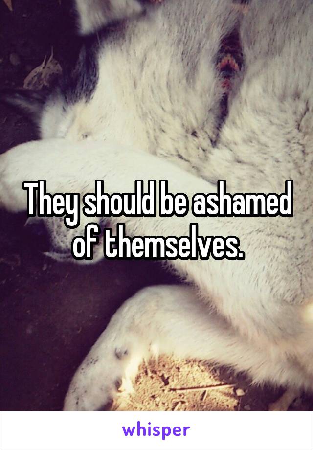 They should be ashamed of themselves.