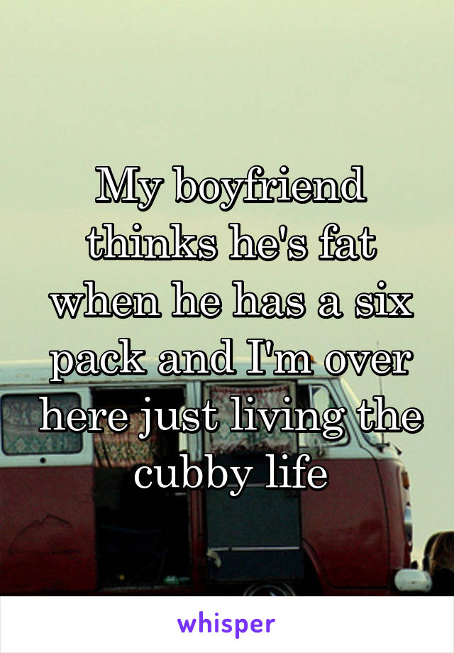 My boyfriend thinks he's fat when he has a six pack and I'm over here just living the cubby life