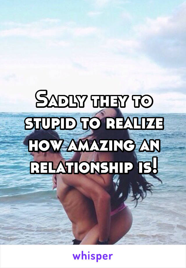 Sadly they to stupid to realize how amazing an relationship is!