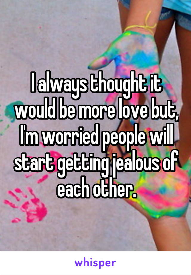 I always thought it would be more love but, I'm worried people will start getting jealous of each other.