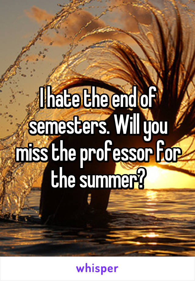 I hate the end of semesters. Will you miss the professor for the summer?