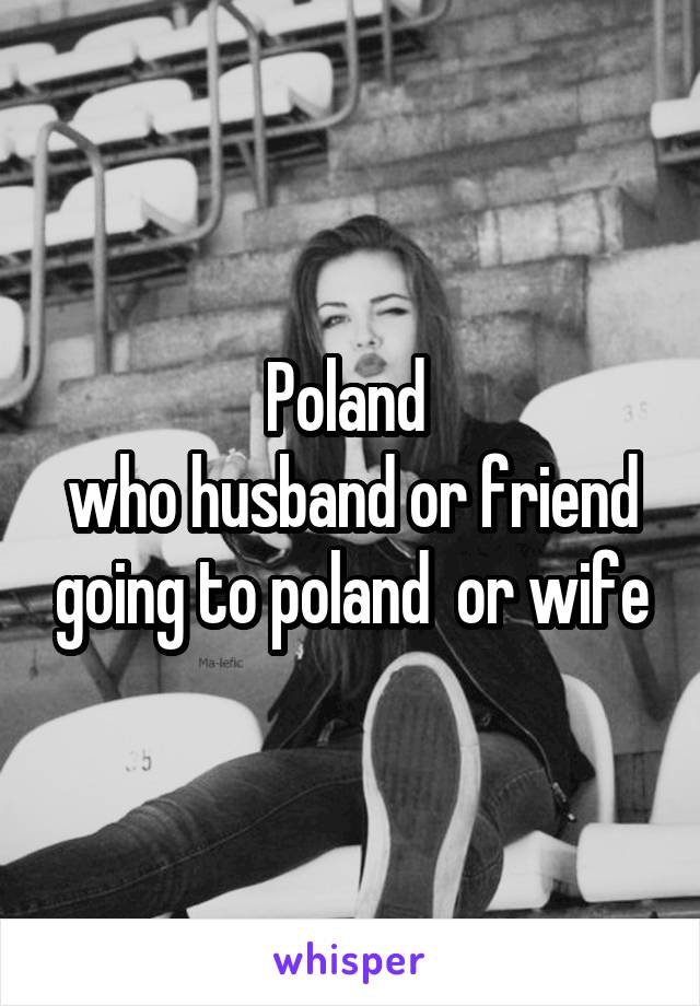 Poland 
who husband or friend going to poland  or wife