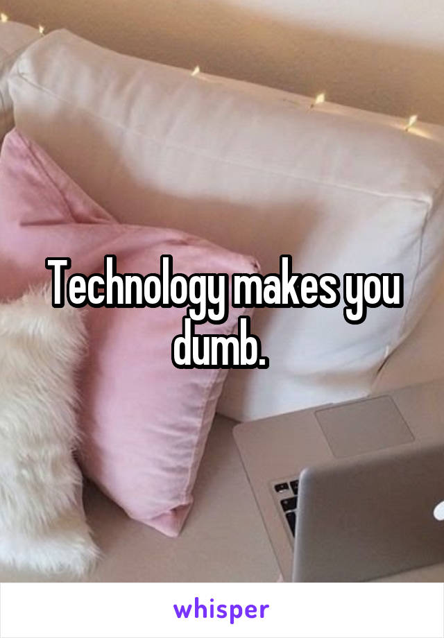 Technology makes you dumb. 