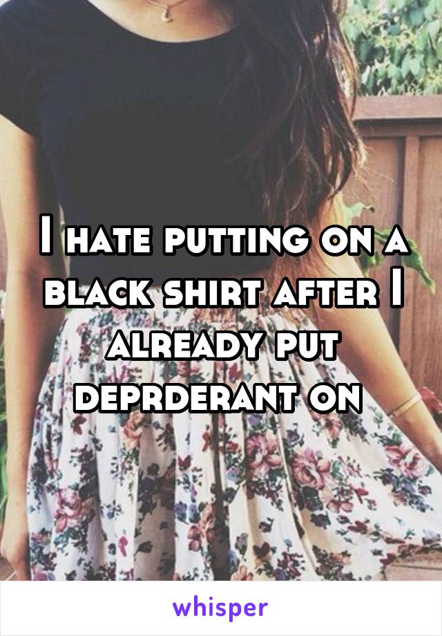 I hate putting on a black shirt after I already put deprderant on 