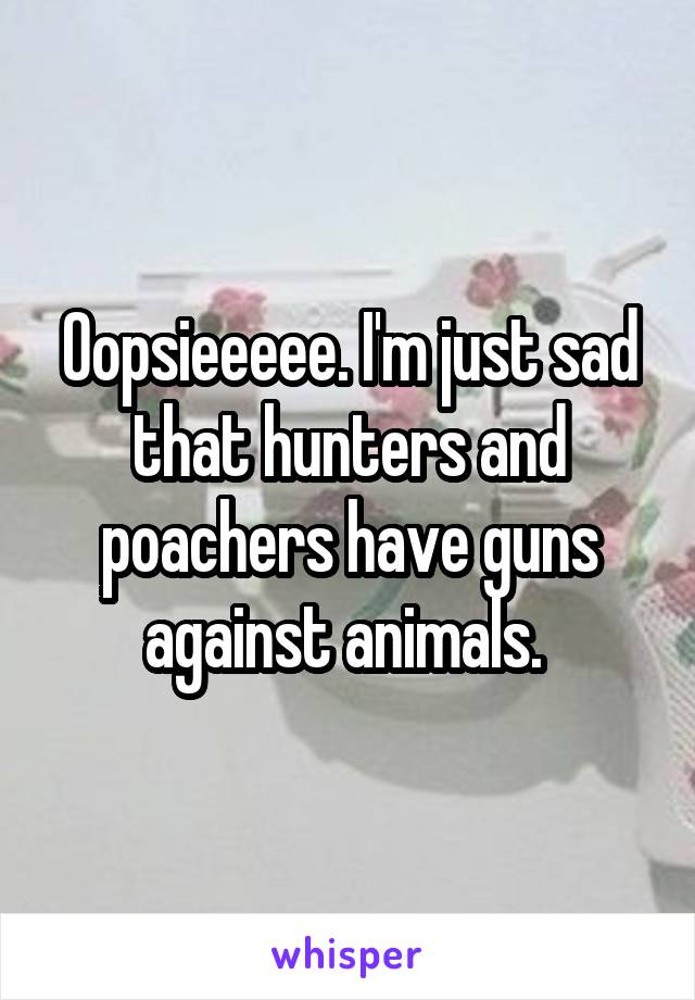 Oopsieeeee. I'm just sad that hunters and poachers have guns against animals. 