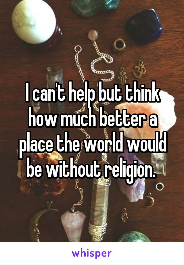 I can't help but think how much better a place the world would be without religion. 