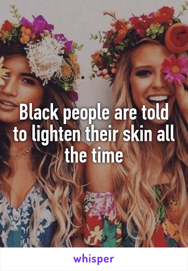 Black people are told to lighten their skin all the time