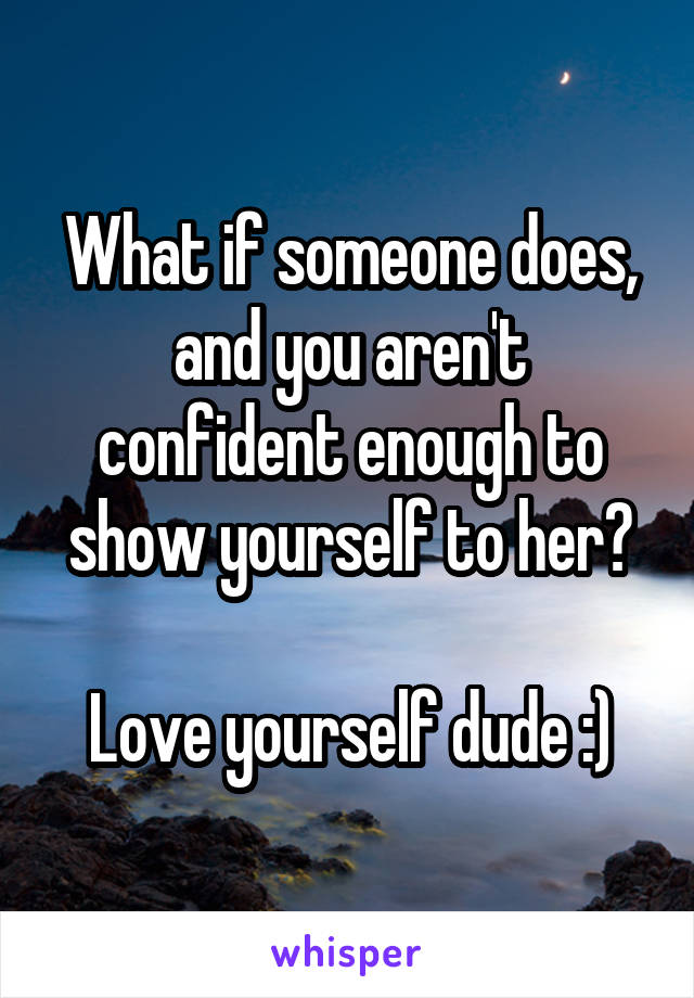 What if someone does, and you aren't confident enough to show yourself to her?

Love yourself dude :)