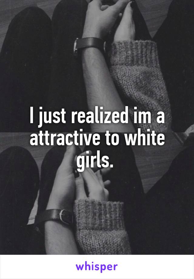 I just realized im a attractive to white girls. 