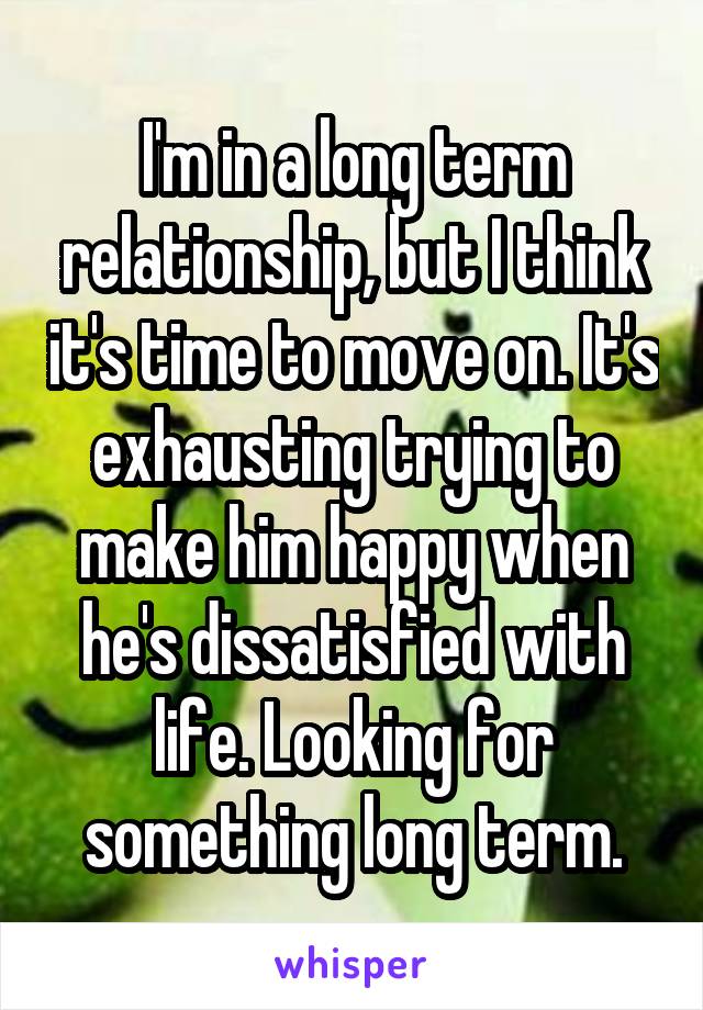 I'm in a long term relationship, but I think it's time to move on. It's exhausting trying to make him happy when he's dissatisfied with life. Looking for something long term.