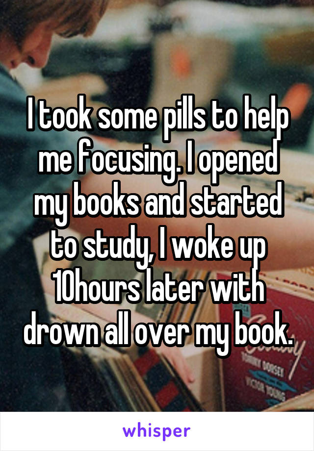 I took some pills to help me focusing. I opened my books and started to study, I woke up 10hours later with drown all over my book.