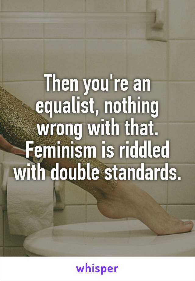 Then you're an equalist, nothing wrong with that. Feminism is riddled with double standards. 