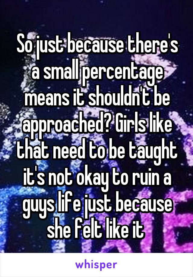So just because there's a small percentage means it shouldn't be approached? Girls like that need to be taught it's not okay to ruin a guys life just because she felt like it 
