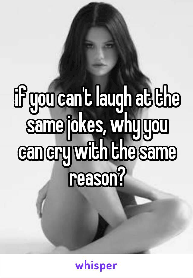 if you can't laugh at the same jokes, why you can cry with the same reason?