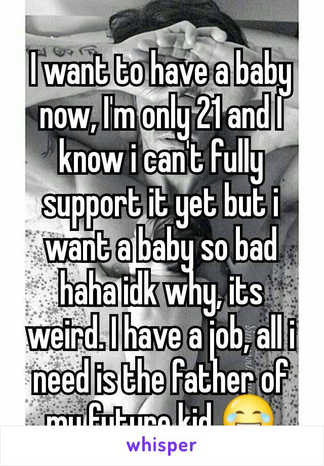 I want to have a baby now, I'm only 21 and I know i can't fully support it yet but i want a baby so bad haha idk why, its weird. I have a job, all i need is the father of my future kid 😂