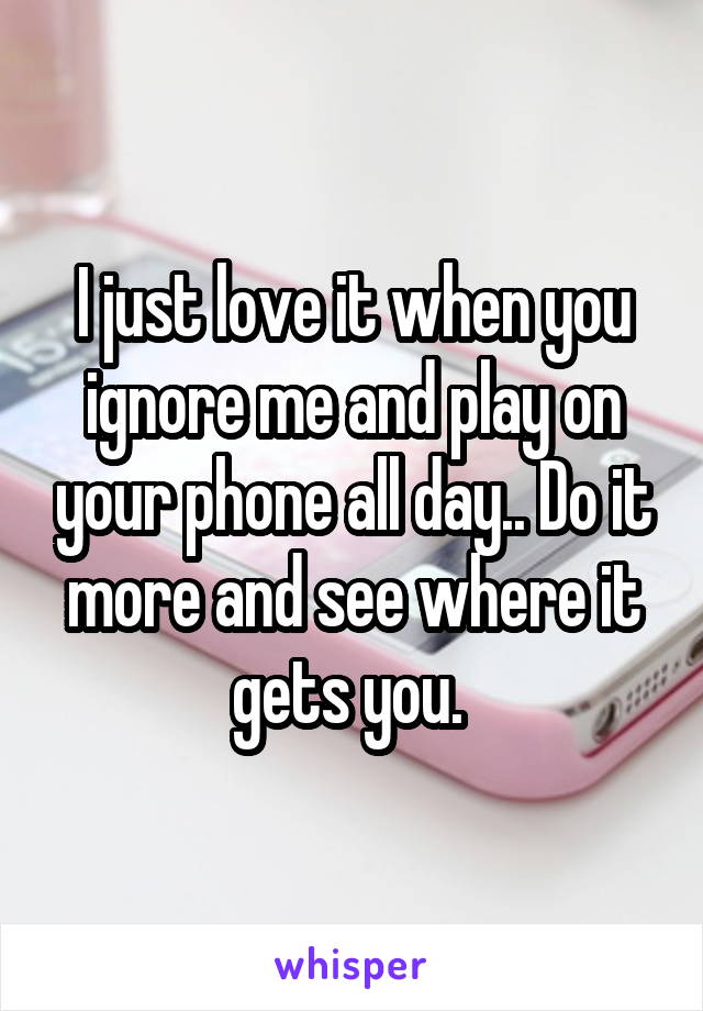 I just love it when you ignore me and play on your phone all day.. Do it more and see where it gets you. 