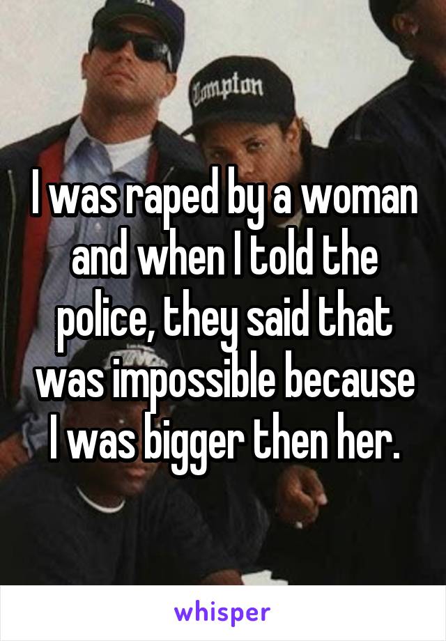 I was raped by a woman and when I told the police, they said that was impossible because I was bigger then her.