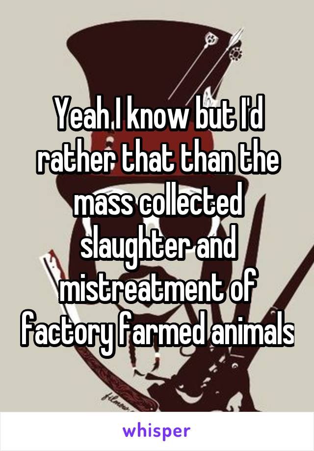 Yeah I know but I'd rather that than the mass collected slaughter and mistreatment of factory farmed animals